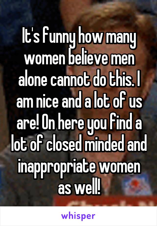 It's funny how many women believe men alone cannot do this. I am nice and a lot of us are! On here you find a lot of closed minded and inappropriate women as well!