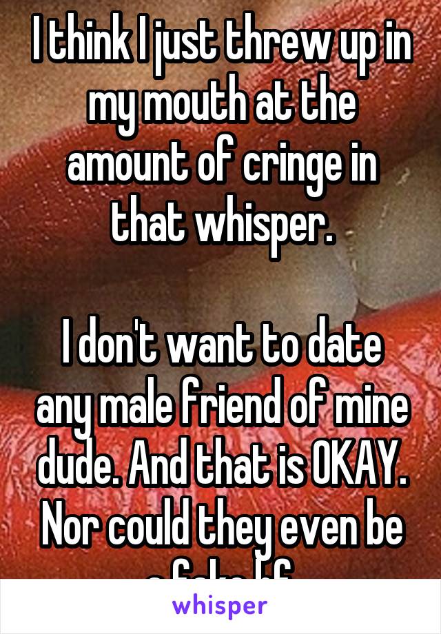 I think I just threw up in my mouth at the amount of cringe in that whisper.

I don't want to date any male friend of mine dude. And that is OKAY. Nor could they even be a fake bf.