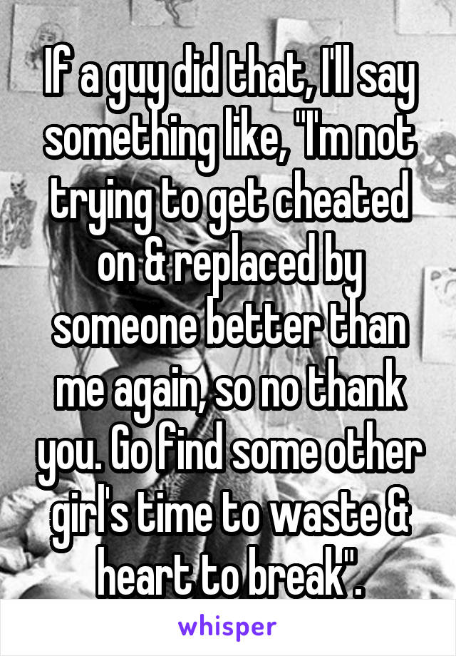 If a guy did that, I'll say something like, "I'm not trying to get cheated on & replaced by someone better than me again, so no thank you. Go find some other girl's time to waste & heart to break".