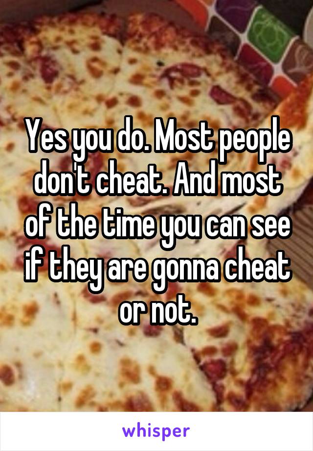 Yes you do. Most people don't cheat. And most of the time you can see if they are gonna cheat or not.