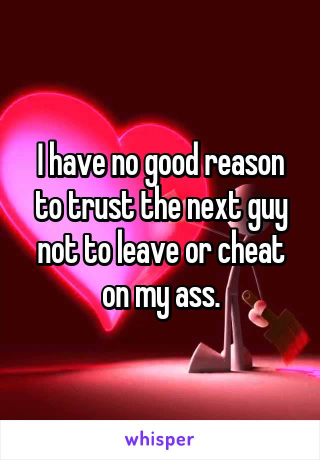 I have no good reason to trust the next guy not to leave or cheat on my ass.