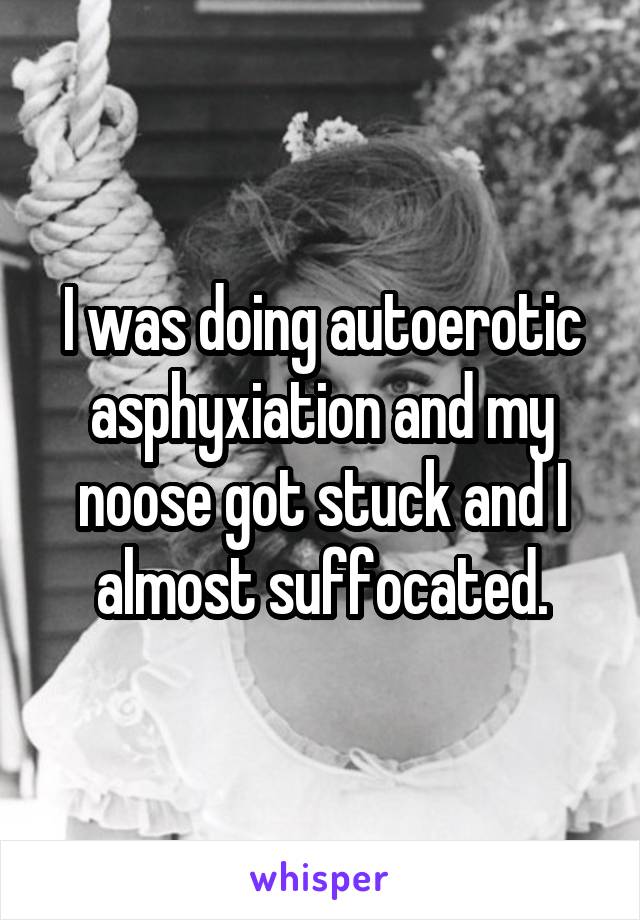 I was doing autoerotic asphyxiation and my noose got stuck and I almost suffocated.