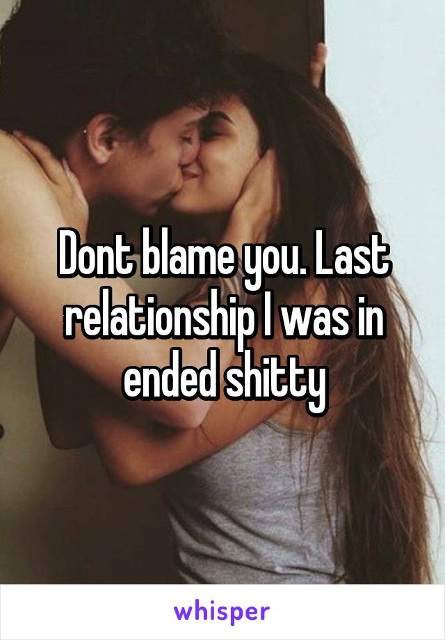 Dont blame you. Last relationship I was in ended shitty