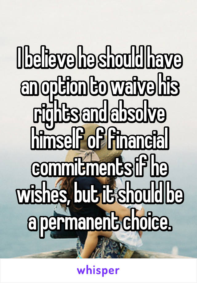 I believe he should have an option to waive his rights and absolve himself of financial commitments if he wishes, but it should be a permanent choice.