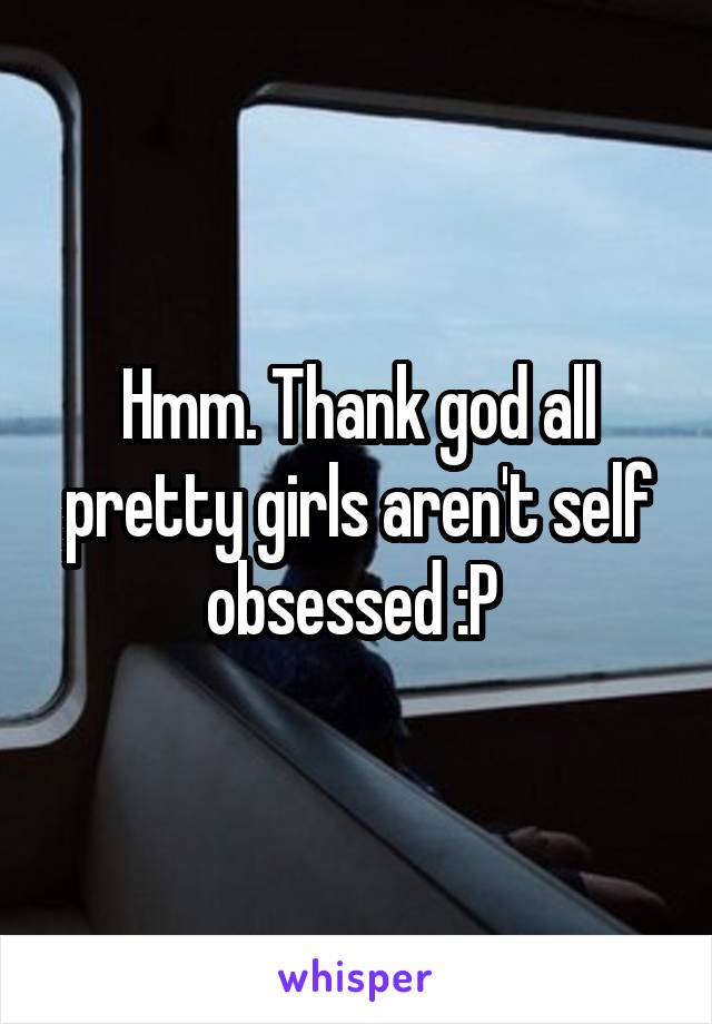 Hmm. Thank god all pretty girls aren't self obsessed :P 