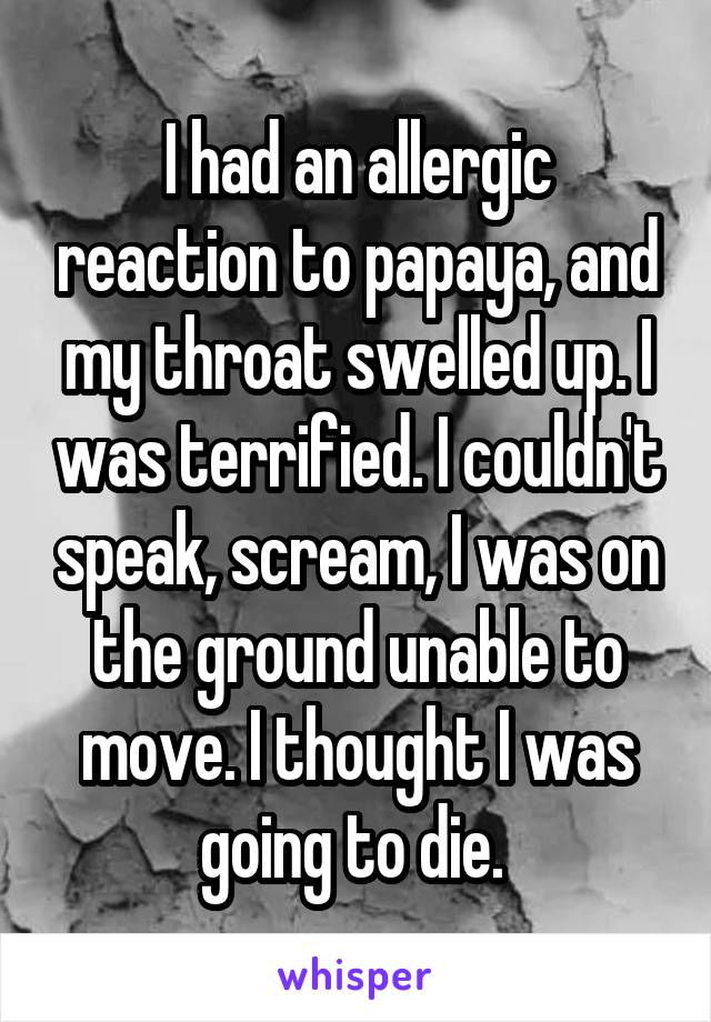 I had an allergic reaction to papaya, and my throat swelled up. I was terrified. I couldn't speak, scream, I was on the ground unable to move. I thought I was going to die. 