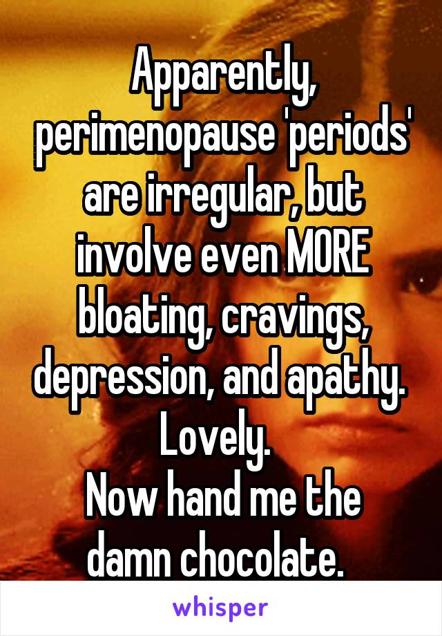 Apparently, perimenopause 'periods' are irregular, but involve even MORE bloating, cravings, depression, and apathy. 
Lovely.  
Now hand me the damn chocolate.  
