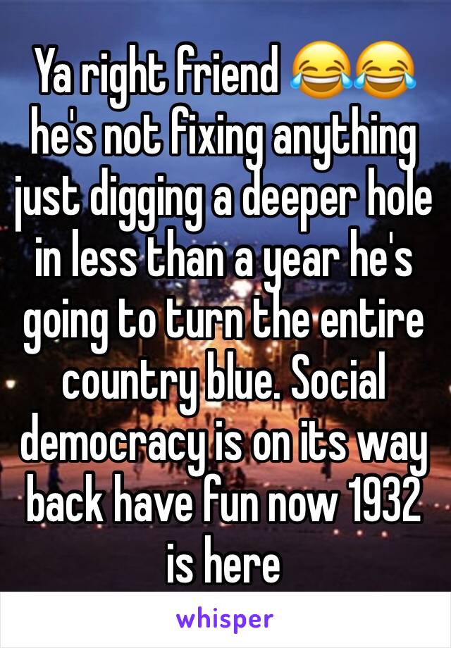 Ya right friend 😂😂 he's not fixing anything just digging a deeper hole in less than a year he's going to turn the entire country blue. Social democracy is on its way back have fun now 1932 is here