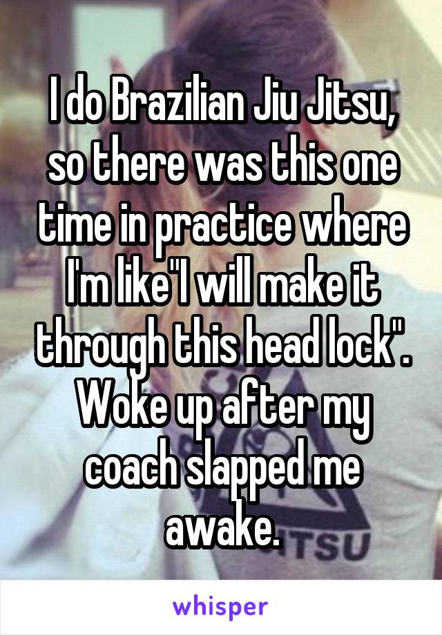 I do Brazilian Jiu Jitsu, so there was this one time in practice where I'm like"I will make it through this head lock". Woke up after my coach slapped me awake.