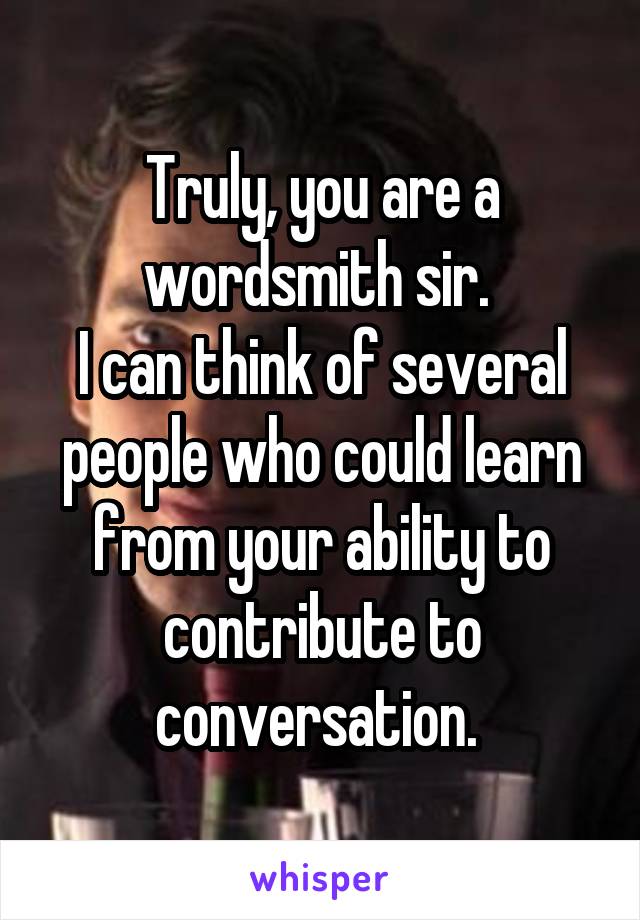 Truly, you are a wordsmith sir. 
I can think of several people who could learn from your ability to contribute to conversation. 