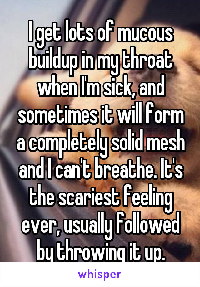 I get lots of mucous buildup in my throat when I'm sick, and sometimes it will form a completely solid mesh and I can't breathe. It's the scariest feeling ever, usually followed by throwing it up.