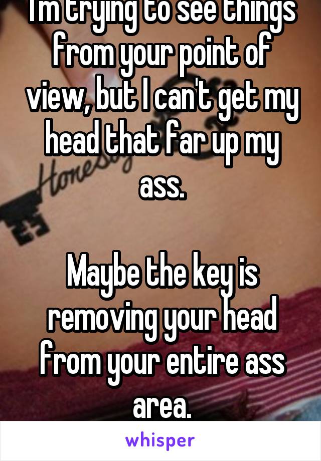 I'm trying to see things from your point of view, but I can't get my head that far up my ass.

Maybe the key is removing your head from your entire ass area.
Try that.