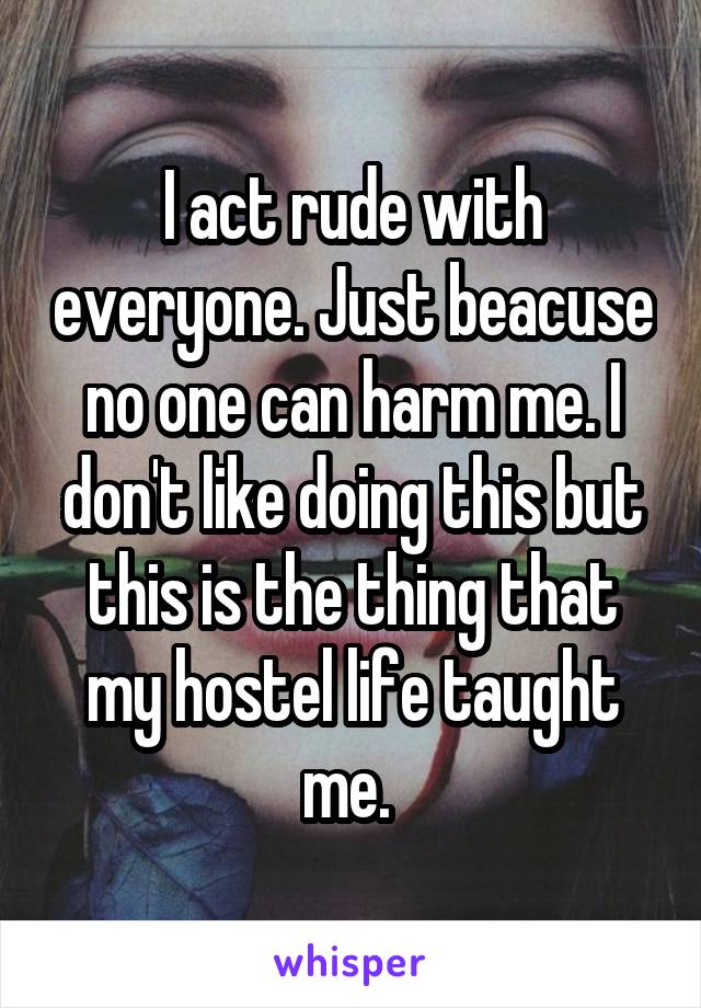 I act rude with everyone. Just beacuse no one can harm me. I don't like doing this but this is the thing that my hostel life taught me. 