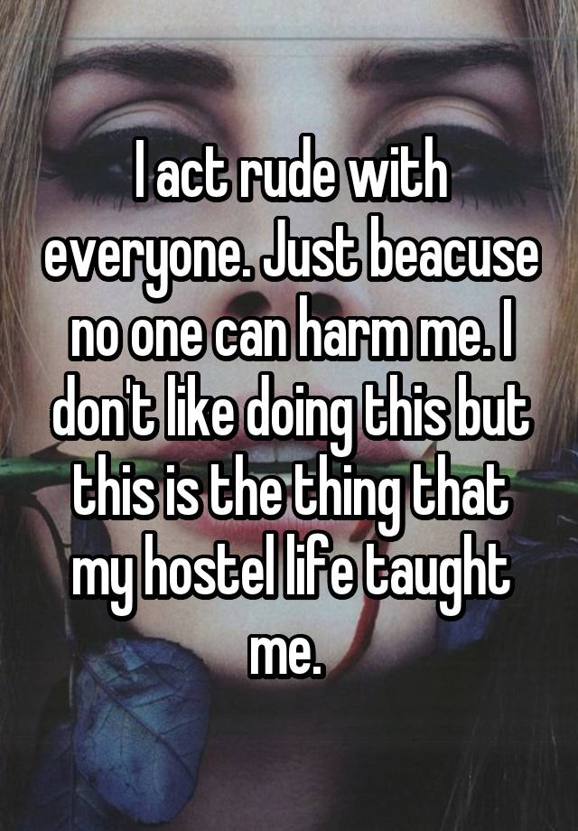 I act rude with everyone. Just beacuse no one can harm me. I don't like doing this but this is the thing that my hostel life taught me. 