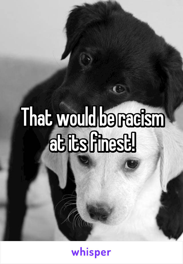 That would be racism at its finest!