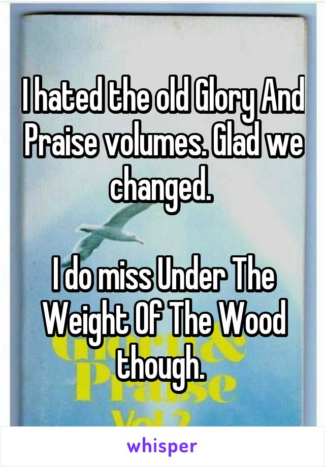 I hated the old Glory And Praise volumes. Glad we changed. 

I do miss Under The Weight Of The Wood though. 