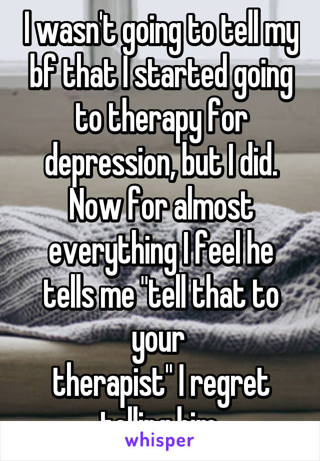 I wasn't going to tell my bf that I started going to therapy for depression, but I did. Now for almost everything I feel he tells me "tell that to your 
therapist" I regret telling him 
