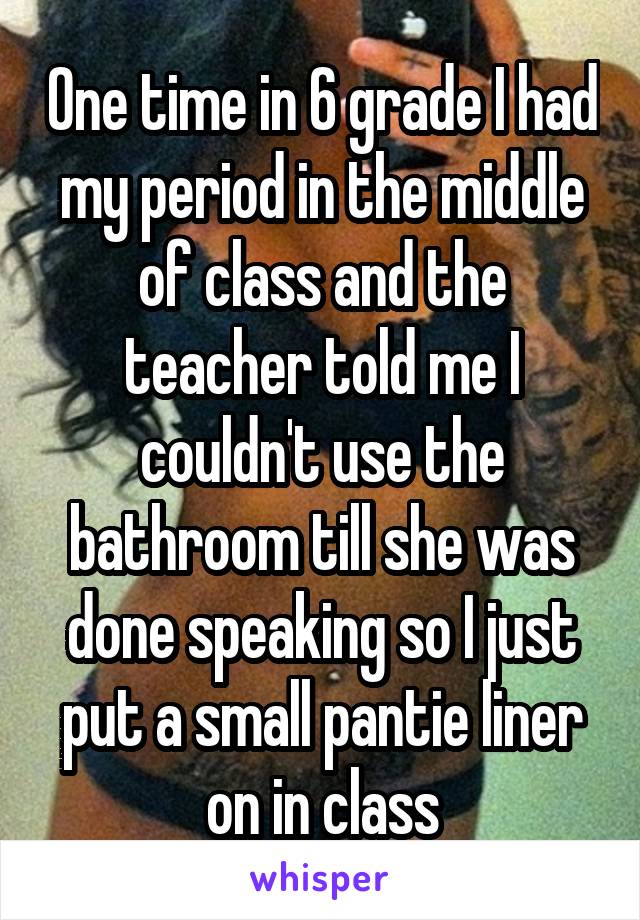 One time in 6 grade I had my period in the middle of class and the teacher told me I couldn't use the bathroom till she was done speaking so I just put a small pantie liner on in class