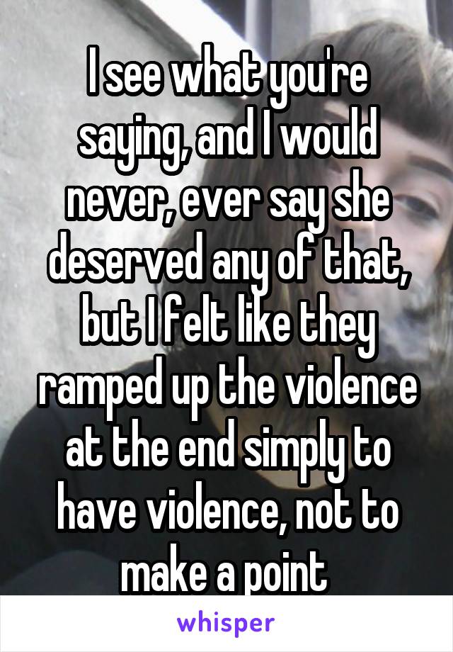 I see what you're saying, and I would never, ever say she deserved any of that, but I felt like they ramped up the violence at the end simply to have violence, not to make a point 