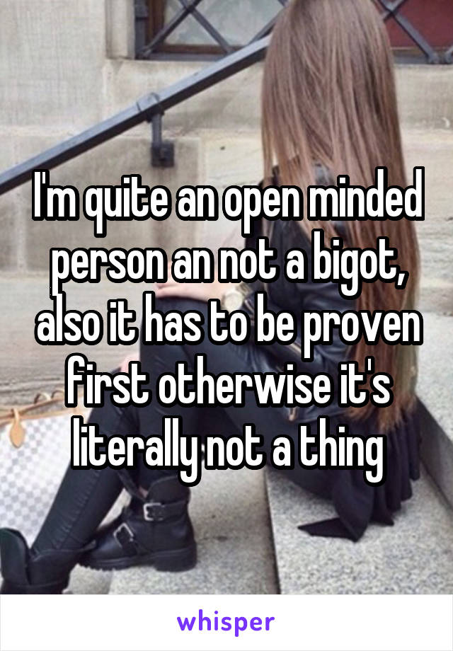 I'm quite an open minded person an not a bigot, also it has to be proven first otherwise it's literally not a thing