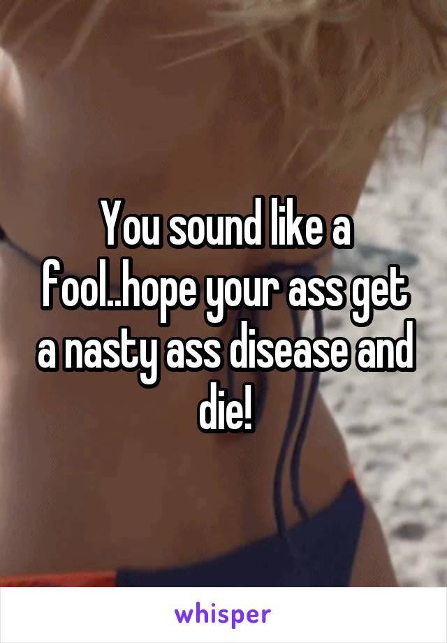 You sound like a fool..hope your ass get a nasty ass disease and die!