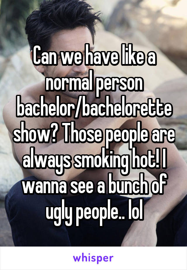 Can we have like a normal person bachelor/bachelorette show? Those people are always smoking hot! I wanna see a bunch of ugly people.. lol