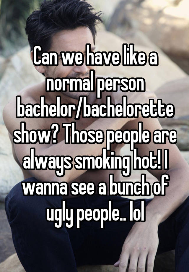 Can we have like a normal person bachelor/bachelorette show? Those people are always smoking hot! I wanna see a bunch of ugly people.. lol