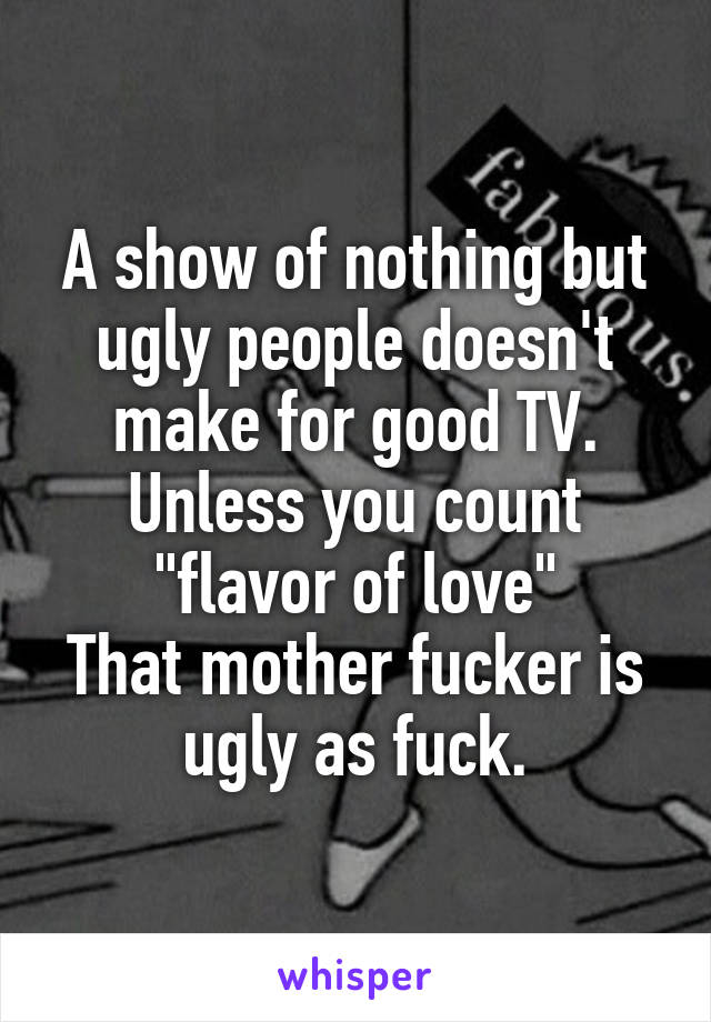 A show of nothing but ugly people doesn't make for good TV.
Unless you count "flavor of love"
That mother fucker is ugly as fuck.