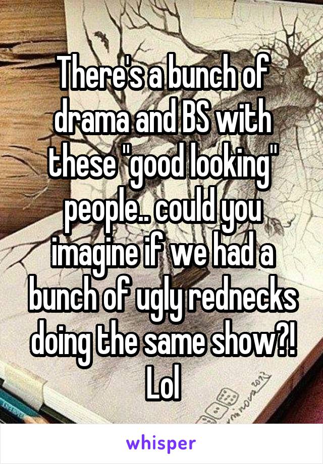 There's a bunch of drama and BS with these "good looking" people.. could you imagine if we had a bunch of ugly rednecks doing the same show?! Lol