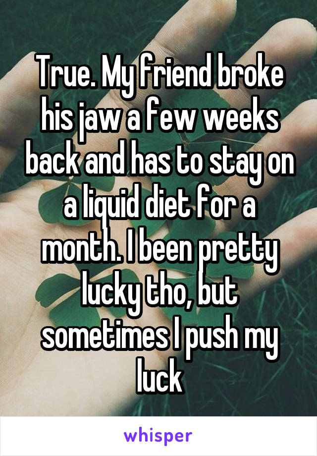 True. My friend broke his jaw a few weeks back and has to stay on a liquid diet for a month. I been pretty lucky tho, but sometimes I push my luck