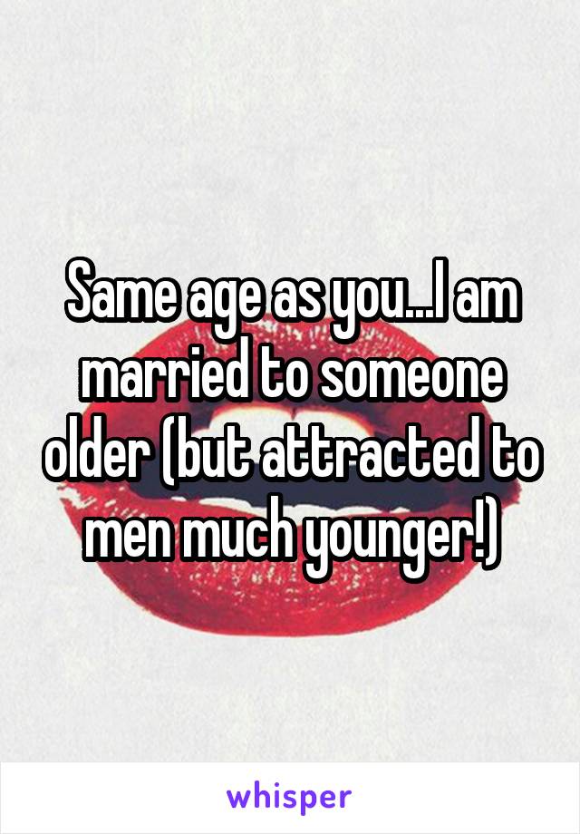 Same age as you...I am married to someone older (but attracted to men much younger!)