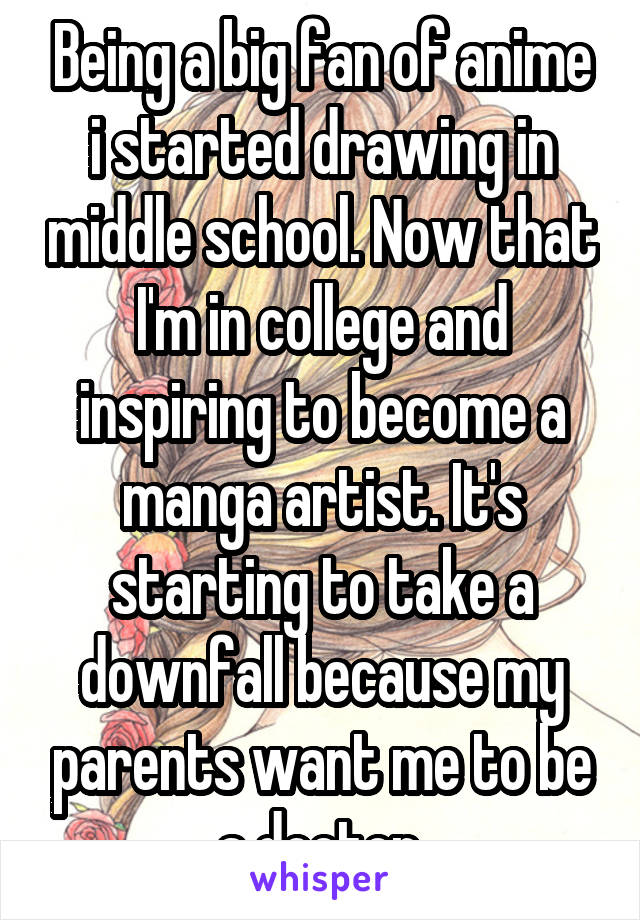 Being a big fan of anime i started drawing in middle school. Now that I'm in college and inspiring to become a manga artist. It's starting to take a downfall because my parents want me to be a doctor.