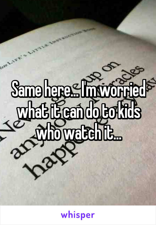 Same here... I'm worried what it can do to kids who watch it...