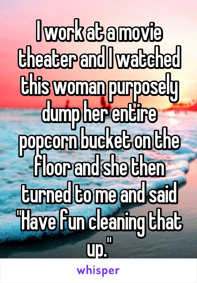 I work at a movie theater and I watched this woman purposely dump her entire popcorn bucket on the floor and she then turned to me and said "Have fun cleaning that up."