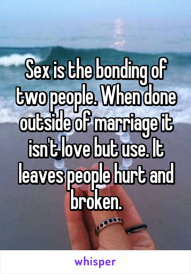 Sex is the bonding of two people. When done outside of marriage it isn't love but use. It leaves people hurt and broken.