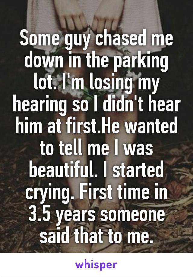 Some guy chased me down in the parking lot. I'm losing my hearing so I didn't hear him at first.He wanted to tell me I was beautiful. I started crying. First time in 3.5 years someone said that to me.