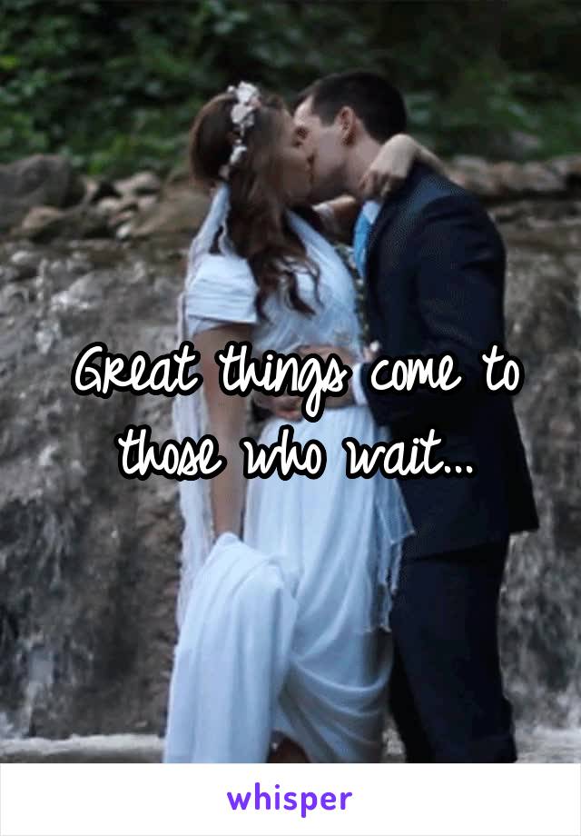 Great things come to those who wait...