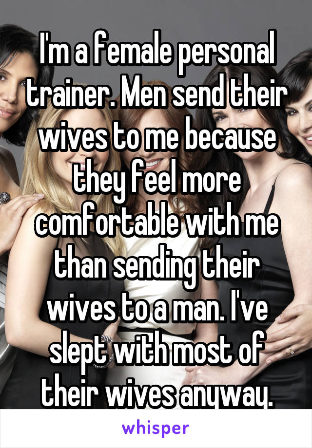 I'm a female personal trainer. Men send their wives to me because they feel more comfortable with me than sending their wives to a man. I've slept with most of their wives anyway.