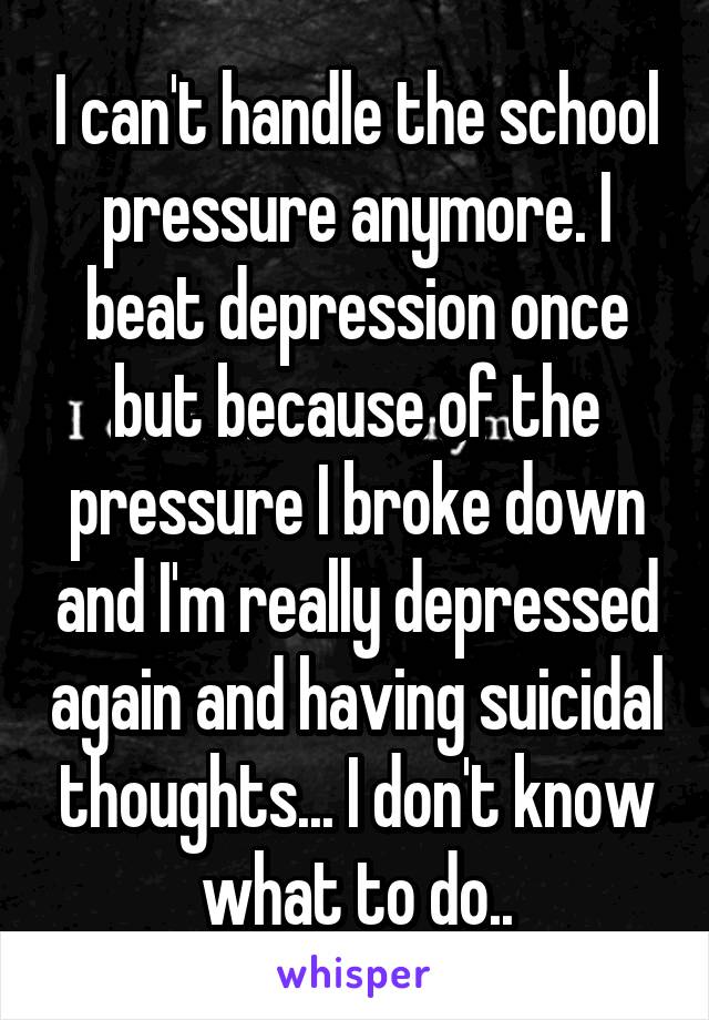 I can't handle the school pressure anymore. I beat depression once but because of the pressure I broke down and I'm really depressed again and having suicidal thoughts... I don't know what to do..