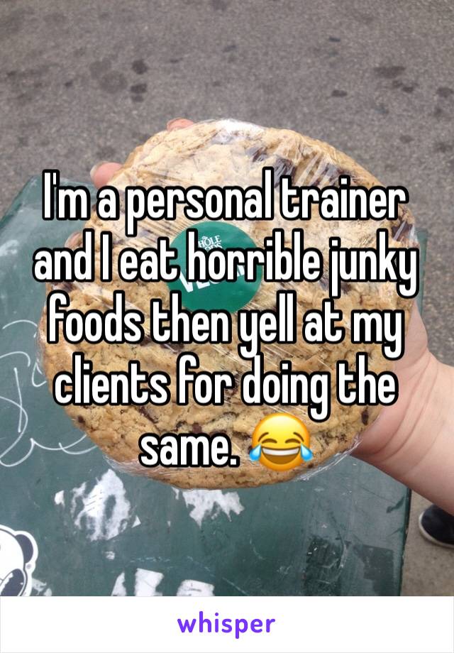 I'm a personal trainer and I eat horrible junky foods then yell at my clients for doing the same. 😂