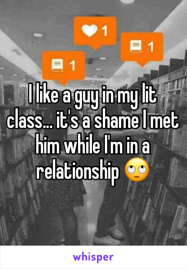 I like a guy in my lit class... it's a shame I met him while I'm in a relationship ðŸ™„