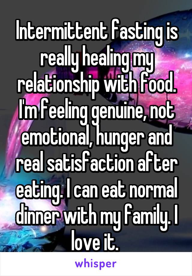 Intermittent fasting is really healing my relationship with food. I'm feeling genuine, not emotional, hunger and real satisfaction after eating. I can eat normal dinner with my family. I love it. 