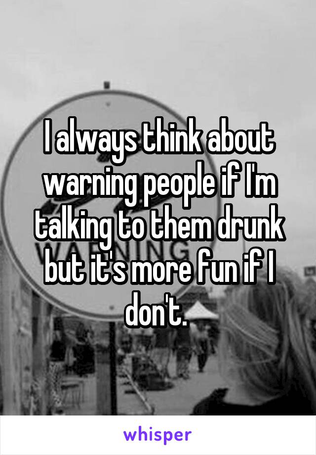 I always think about warning people if I'm talking to them drunk but it's more fun if I don't. 