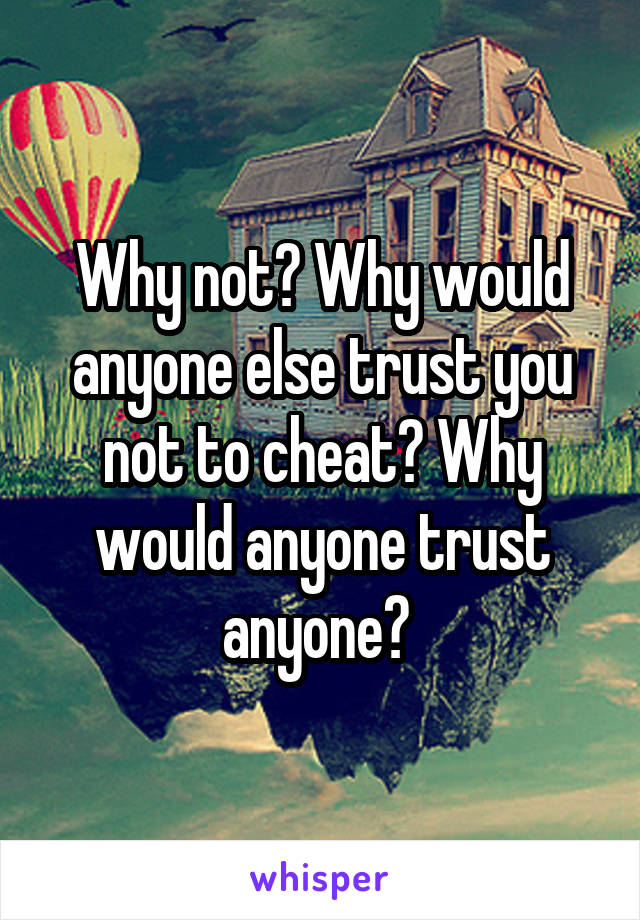 Why not? Why would anyone else trust you not to cheat? Why would anyone trust anyone? 