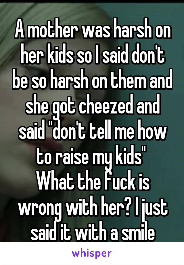 A mother was harsh on her kids so I said don't be so harsh on them and she got cheezed and said "don't tell me how to raise my kids" 
What the fuck is wrong with her? I just said it with a smile