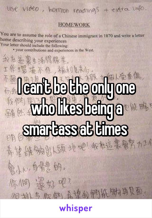 I can't be the only one who likes being a smartass at times 