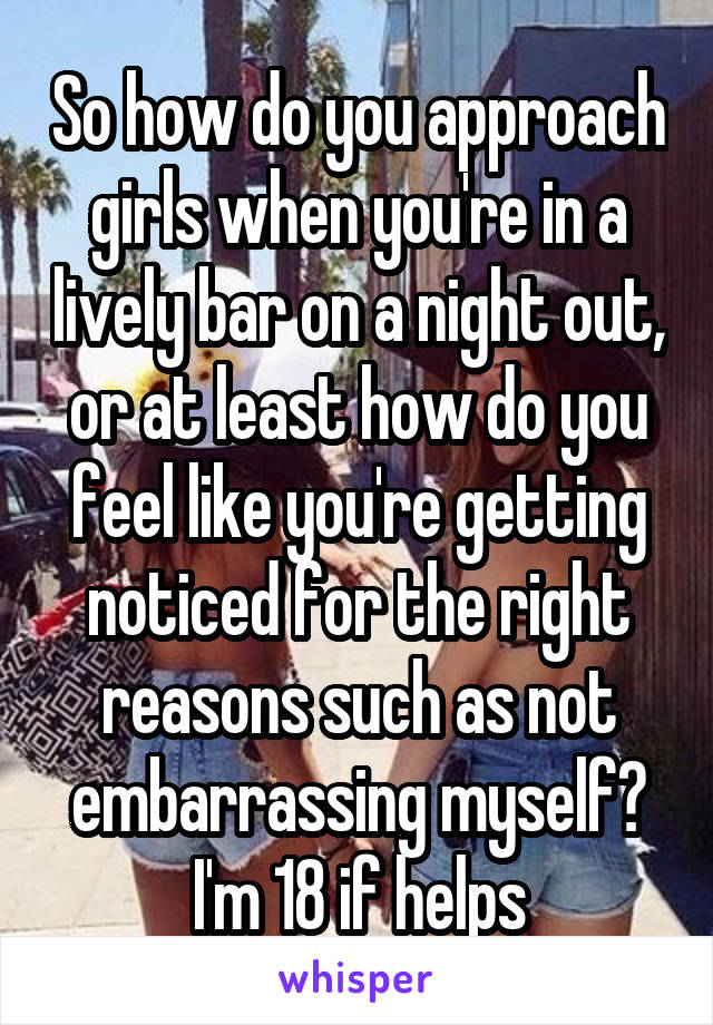 So how do you approach girls when you're in a lively bar on a night out, or at least how do you feel like you're getting noticed for the right reasons such as not embarrassing myself? I'm 18 if helps