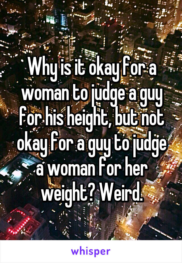 Why is it okay for a woman to judge a guy for his height, but not okay for a guy to judge a woman for her weight? Weird.