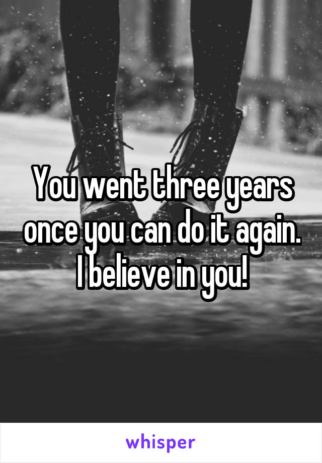 You went three years once you can do it again. I believe in you!