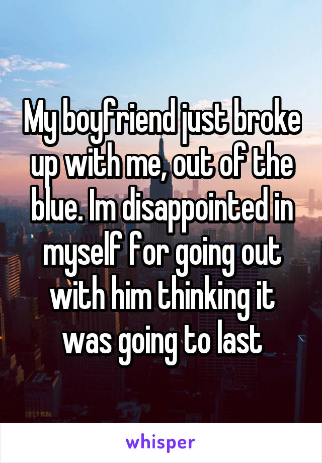My boyfriend just broke up with me, out of the blue. Im disappointed in myself for going out with him thinking it was going to last